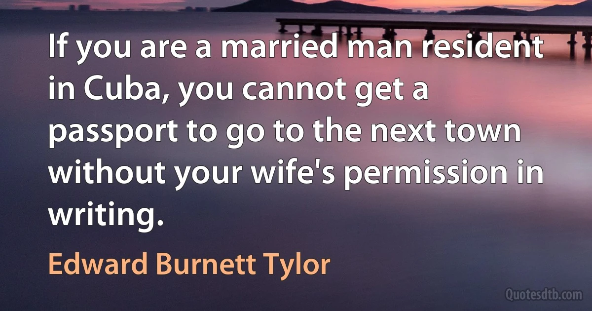 If you are a married man resident in Cuba, you cannot get a passport to go to the next town without your wife's permission in writing. (Edward Burnett Tylor)