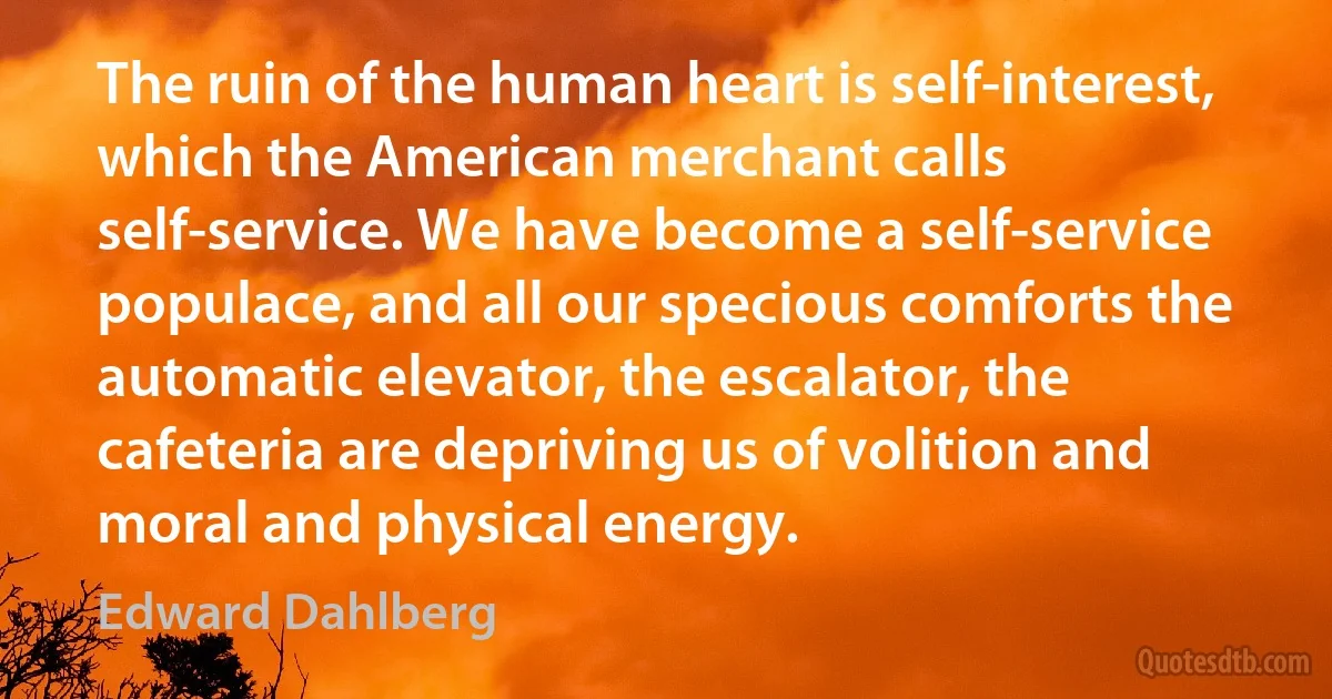 The ruin of the human heart is self-interest, which the American merchant calls self-service. We have become a self-service populace, and all our specious comforts the automatic elevator, the escalator, the cafeteria are depriving us of volition and moral and physical energy. (Edward Dahlberg)