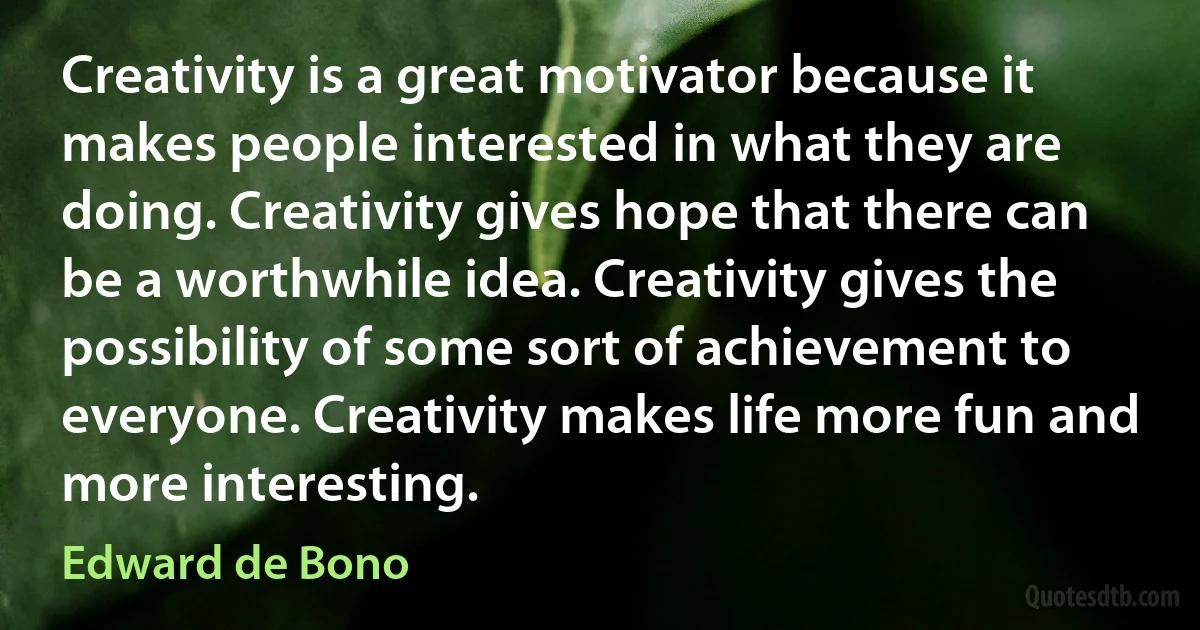 Creativity is a great motivator because it makes people interested in what they are doing. Creativity gives hope that there can be a worthwhile idea. Creativity gives the possibility of some sort of achievement to everyone. Creativity makes life more fun and more interesting. (Edward de Bono)