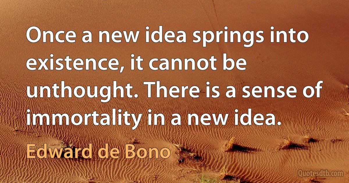 Once a new idea springs into existence, it cannot be unthought. There is a sense of immortality in a new idea. (Edward de Bono)