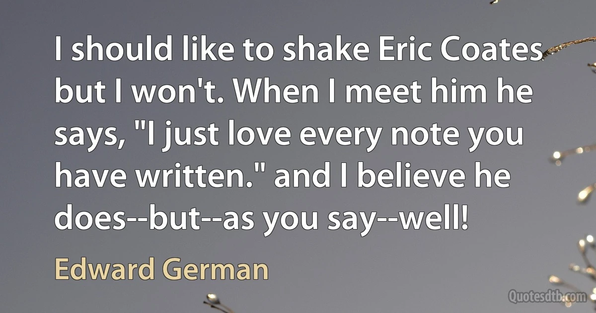 I should like to shake Eric Coates but I won't. When I meet him he says, "I just love every note you have written." and I believe he does--but--as you say--well! (Edward German)