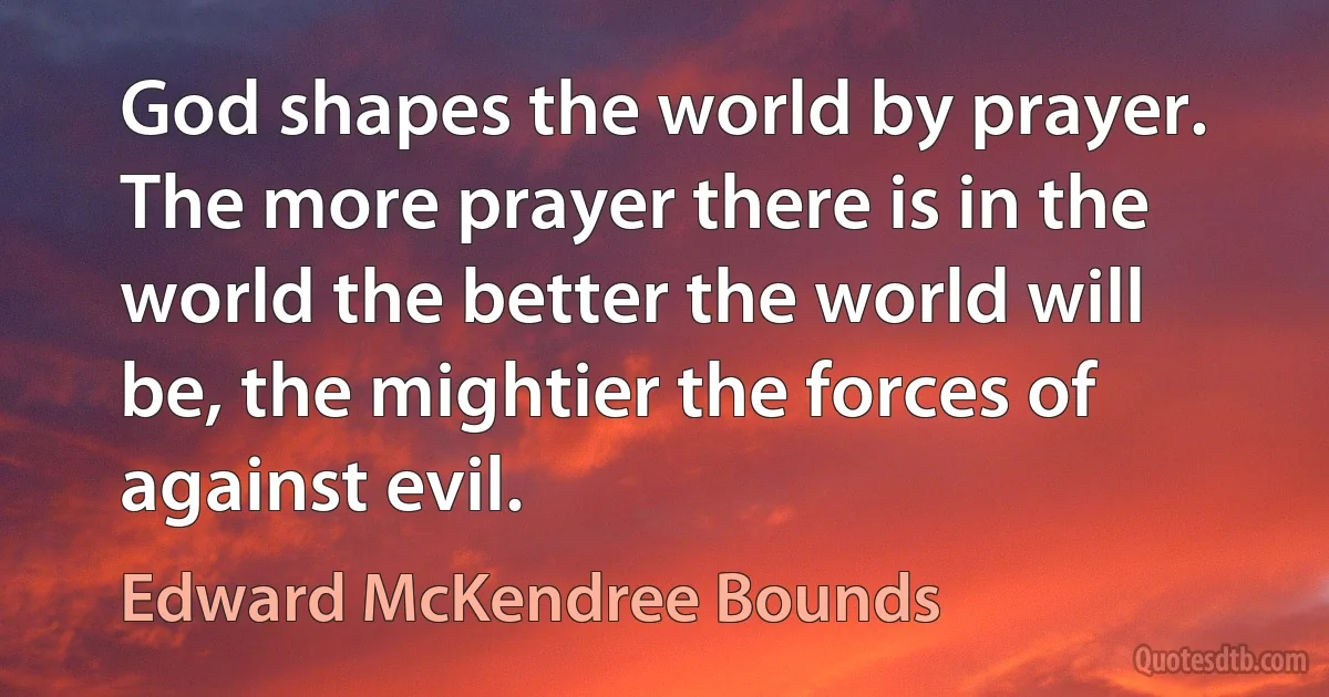 God shapes the world by prayer. The more prayer there is in the world the better the world will be, the mightier the forces of against evil. (Edward McKendree Bounds)