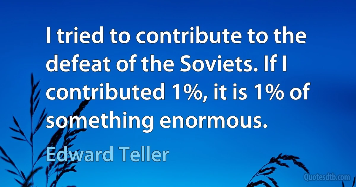 I tried to contribute to the defeat of the Soviets. If I contributed 1%, it is 1% of something enormous. (Edward Teller)