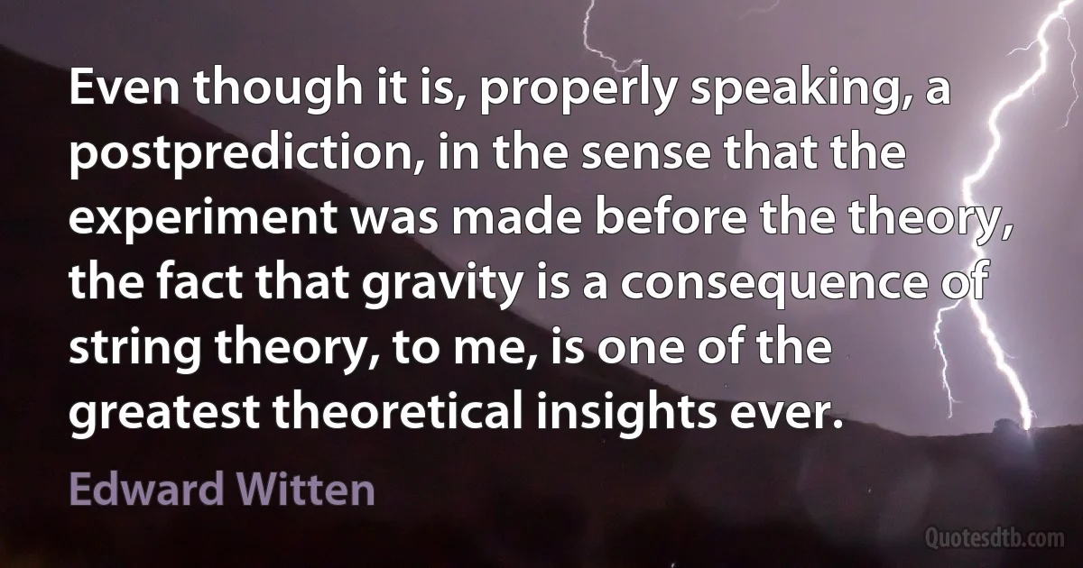 Even though it is, properly speaking, a postprediction, in the sense that the experiment was made before the theory, the fact that gravity is a consequence of string theory, to me, is one of the greatest theoretical insights ever. (Edward Witten)