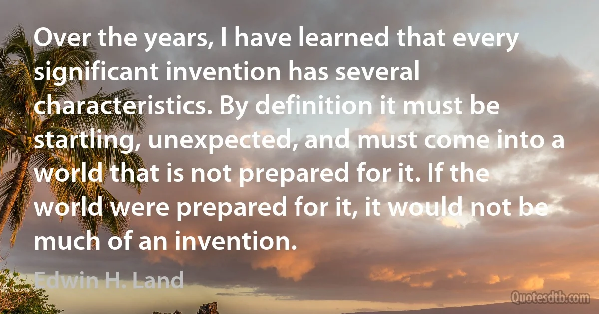 Over the years, I have learned that every significant invention has several characteristics. By definition it must be startling, unexpected, and must come into a world that is not prepared for it. If the world were prepared for it, it would not be much of an invention. (Edwin H. Land)