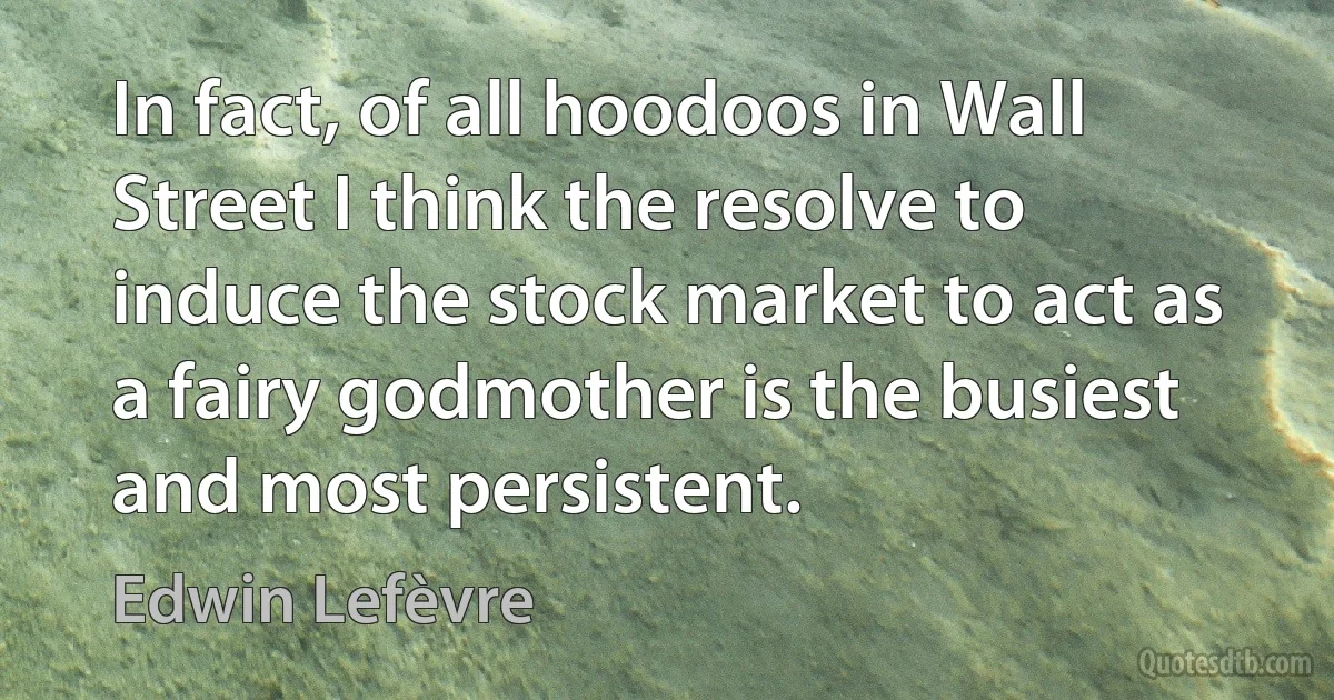 In fact, of all hoodoos in Wall Street I think the resolve to induce the stock market to act as a fairy godmother is the busiest and most persistent. (Edwin Lefèvre)