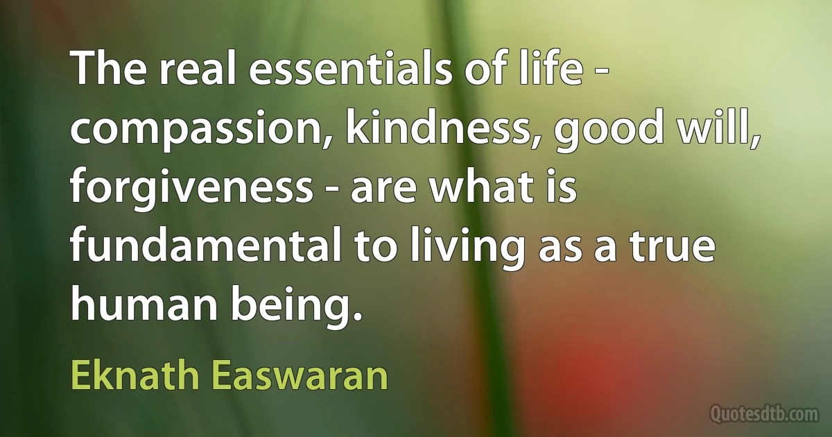 The real essentials of life - compassion, kindness, good will, forgiveness - are what is fundamental to living as a true human being. (Eknath Easwaran)