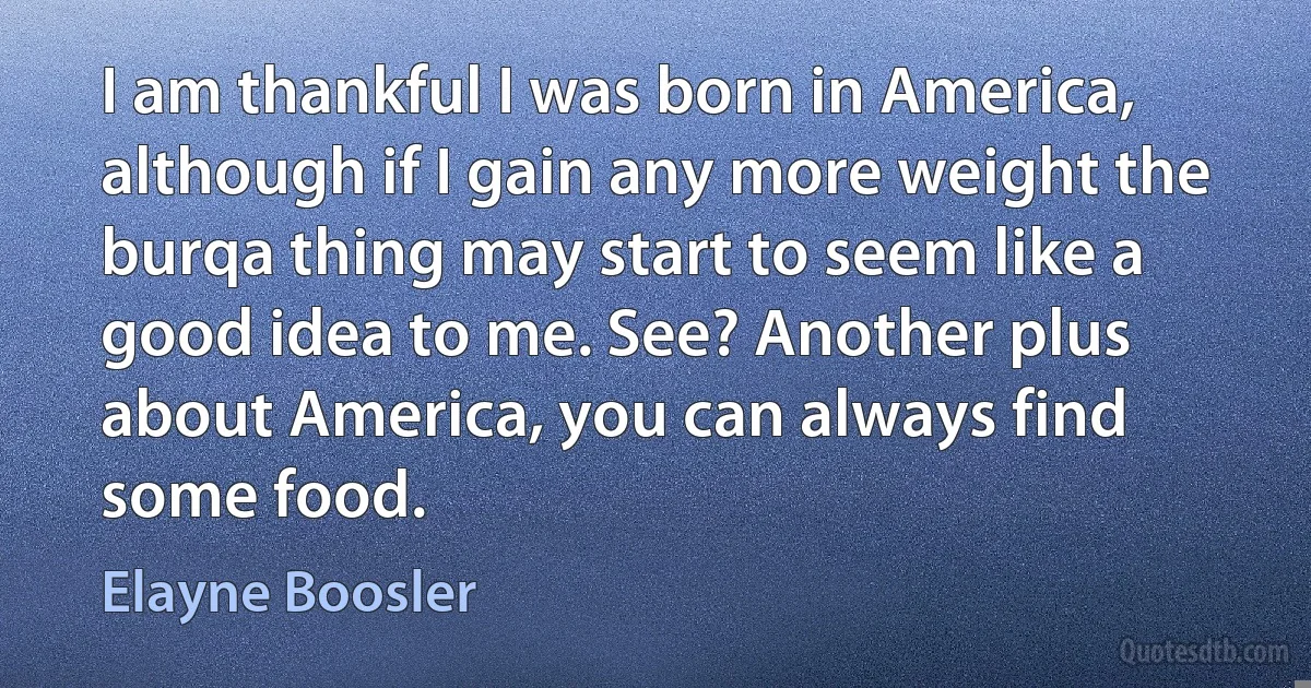 I am thankful I was born in America, although if I gain any more weight the burqa thing may start to seem like a good idea to me. See? Another plus about America, you can always find some food. (Elayne Boosler)