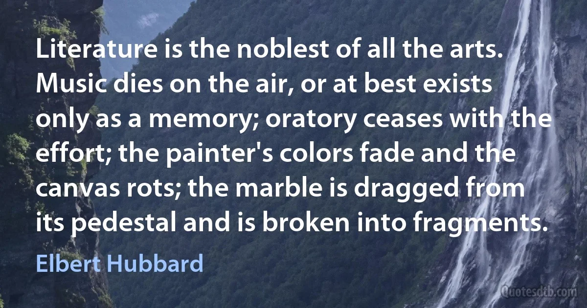 Literature is the noblest of all the arts. Music dies on the air, or at best exists only as a memory; oratory ceases with the effort; the painter's colors fade and the canvas rots; the marble is dragged from its pedestal and is broken into fragments. (Elbert Hubbard)