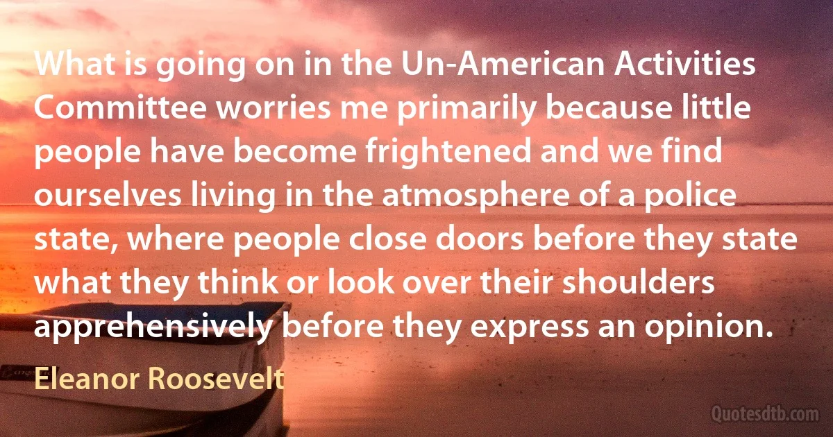 What is going on in the Un-American Activities Committee worries me primarily because little people have become frightened and we find ourselves living in the atmosphere of a police state, where people close doors before they state what they think or look over their shoulders apprehensively before they express an opinion. (Eleanor Roosevelt)