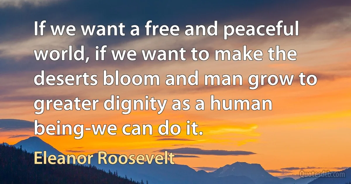 If we want a free and peaceful world, if we want to make the deserts bloom and man grow to greater dignity as a human being-we can do it. (Eleanor Roosevelt)