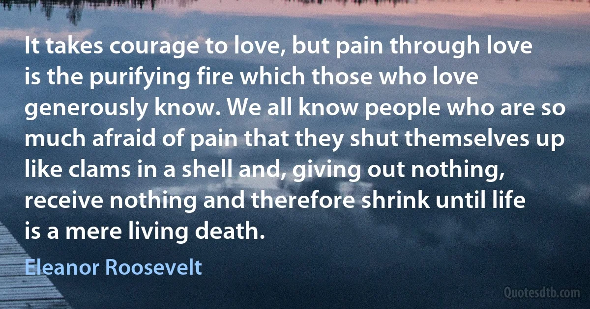 It takes courage to love, but pain through love is the purifying fire which those who love generously know. We all know people who are so much afraid of pain that they shut themselves up like clams in a shell and, giving out nothing, receive nothing and therefore shrink until life is a mere living death. (Eleanor Roosevelt)