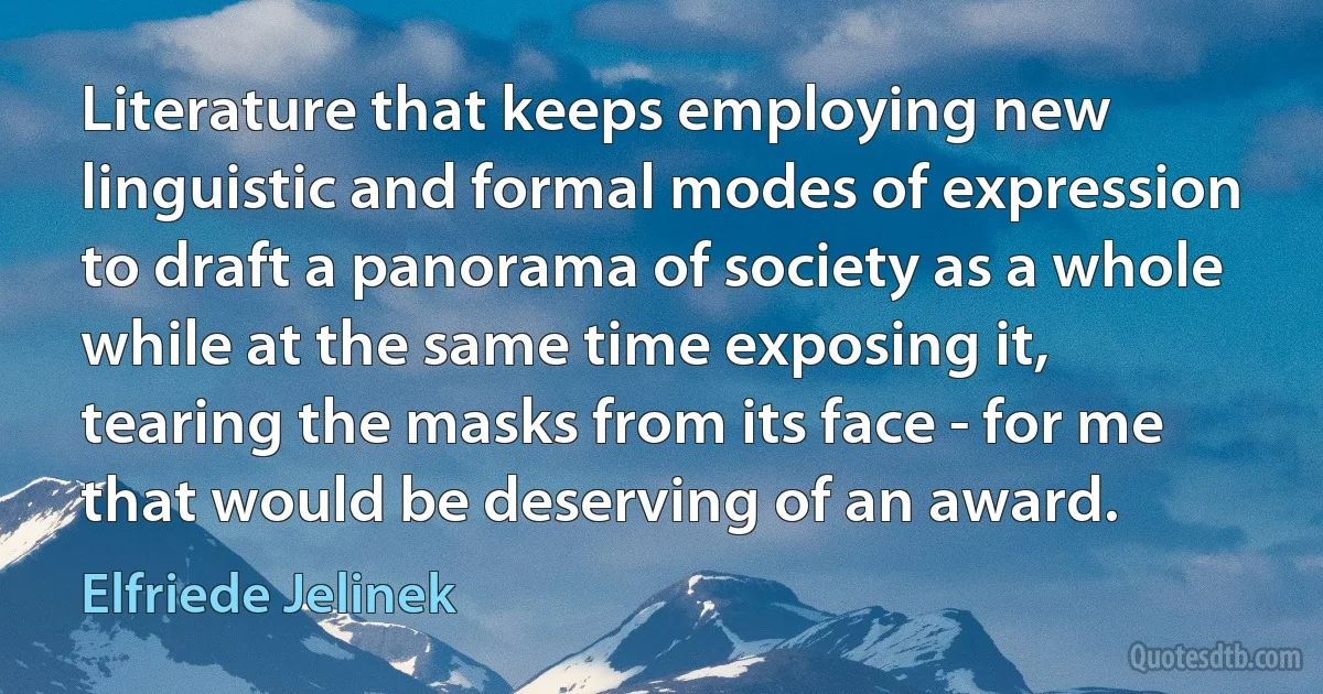 Literature that keeps employing new linguistic and formal modes of expression to draft a panorama of society as a whole while at the same time exposing it, tearing the masks from its face - for me that would be deserving of an award. (Elfriede Jelinek)