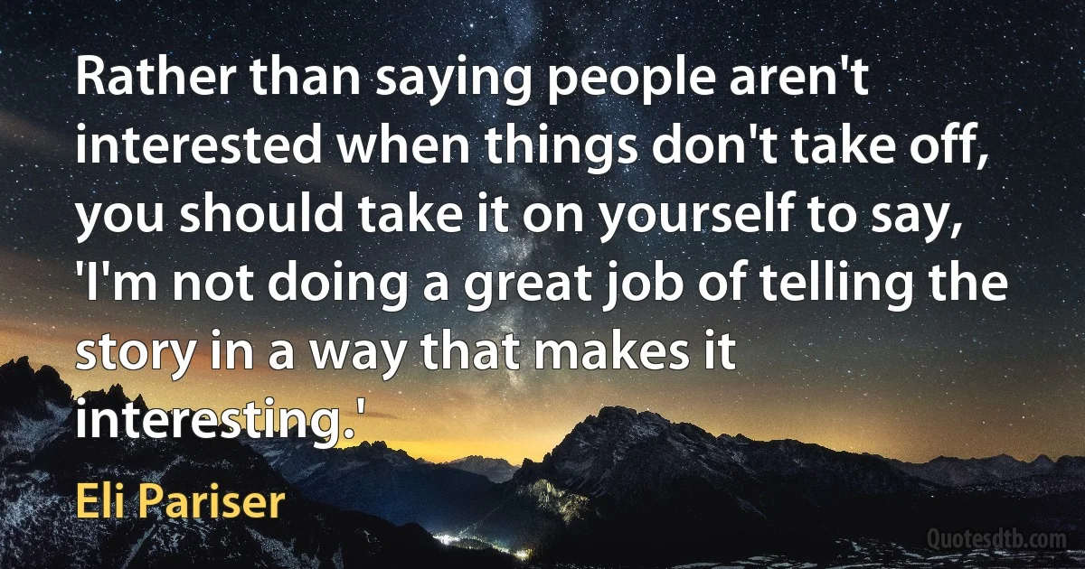 Rather than saying people aren't interested when things don't take off, you should take it on yourself to say, 'I'm not doing a great job of telling the story in a way that makes it interesting.' (Eli Pariser)