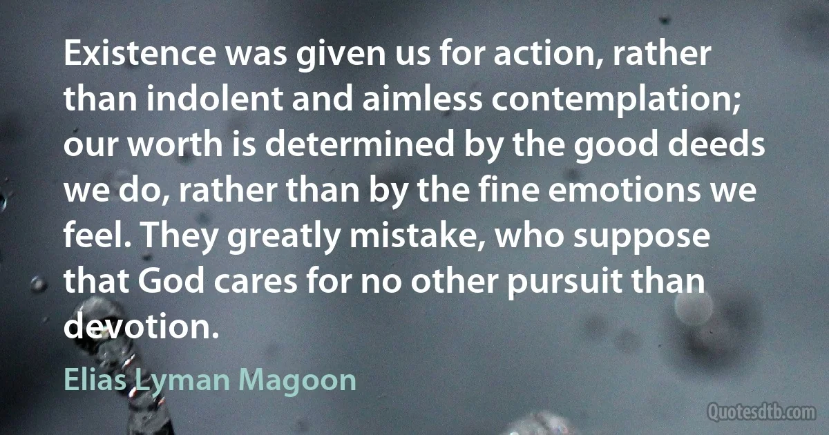 Existence was given us for action, rather than indolent and aimless contemplation; our worth is determined by the good deeds we do, rather than by the fine emotions we feel. They greatly mistake, who suppose that God cares for no other pursuit than devotion. (Elias Lyman Magoon)