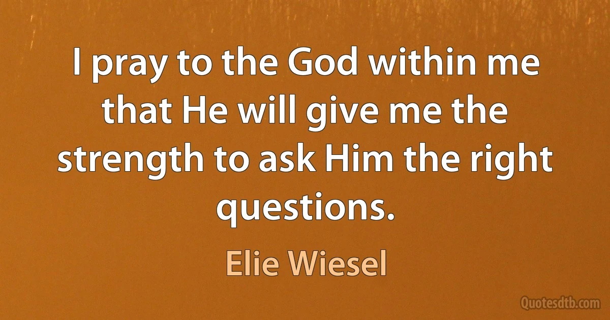 I pray to the God within me that He will give me the strength to ask Him the right questions. (Elie Wiesel)