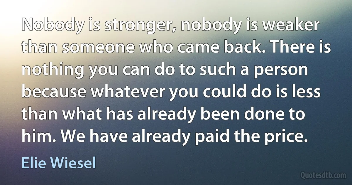 Nobody is stronger, nobody is weaker than someone who came back. There is nothing you can do to such a person because whatever you could do is less than what has already been done to him. We have already paid the price. (Elie Wiesel)