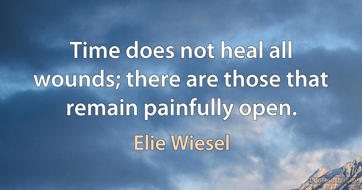 Time does not heal all wounds; there are those that remain painfully open. (Elie Wiesel)