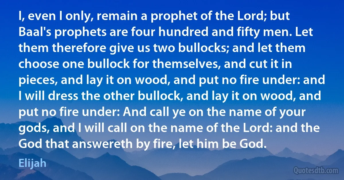 I, even I only, remain a prophet of the Lord; but Baal's prophets are four hundred and fifty men. Let them therefore give us two bullocks; and let them choose one bullock for themselves, and cut it in pieces, and lay it on wood, and put no fire under: and I will dress the other bullock, and lay it on wood, and put no fire under: And call ye on the name of your gods, and I will call on the name of the Lord: and the God that answereth by fire, let him be God. (Elijah)