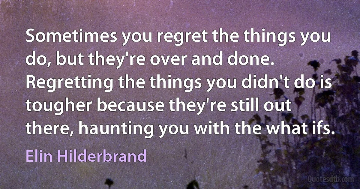 Sometimes you regret the things you do, but they're over and done. Regretting the things you didn't do is tougher because they're still out there, haunting you with the what ifs. (Elin Hilderbrand)