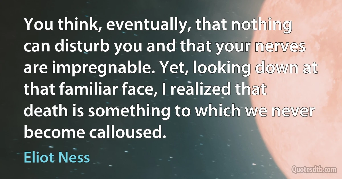 You think, eventually, that nothing can disturb you and that your nerves are impregnable. Yet, looking down at that familiar face, I realized that death is something to which we never become calloused. (Eliot Ness)