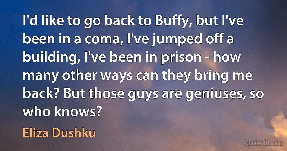 I'd like to go back to Buffy, but I've been in a coma, I've jumped off a building, I've been in prison - how many other ways can they bring me back? But those guys are geniuses, so who knows? (Eliza Dushku)