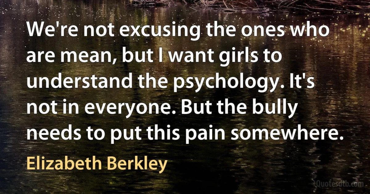 We're not excusing the ones who are mean, but I want girls to understand the psychology. It's not in everyone. But the bully needs to put this pain somewhere. (Elizabeth Berkley)