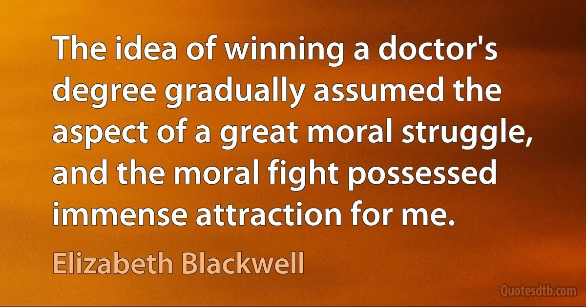 The idea of winning a doctor's degree gradually assumed the aspect of a great moral struggle, and the moral fight possessed immense attraction for me. (Elizabeth Blackwell)