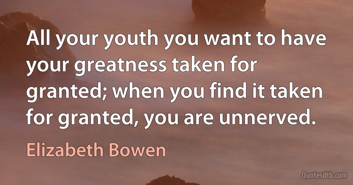 All your youth you want to have your greatness taken for granted; when you find it taken for granted, you are unnerved. (Elizabeth Bowen)