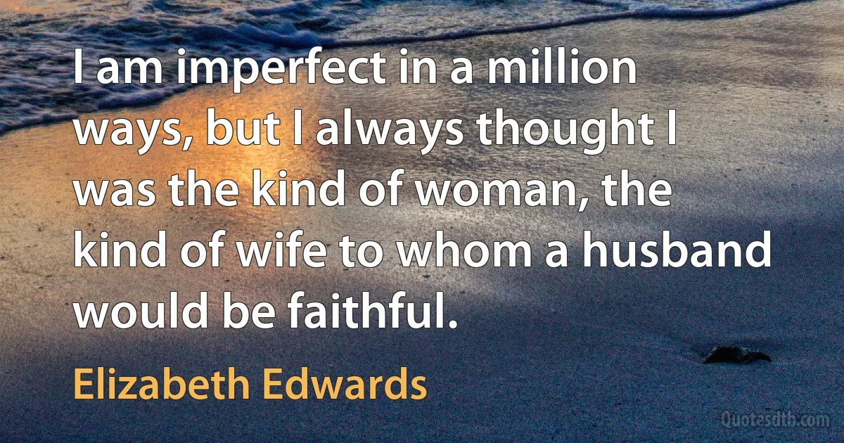 I am imperfect in a million ways, but I always thought I was the kind of woman, the kind of wife to whom a husband would be faithful. (Elizabeth Edwards)