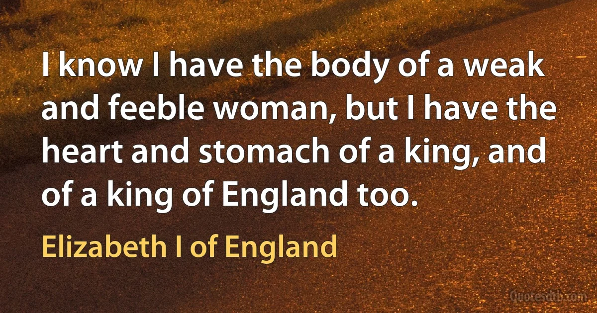 I know I have the body of a weak and feeble woman, but I have the heart and stomach of a king, and of a king of England too. (Elizabeth I of England)