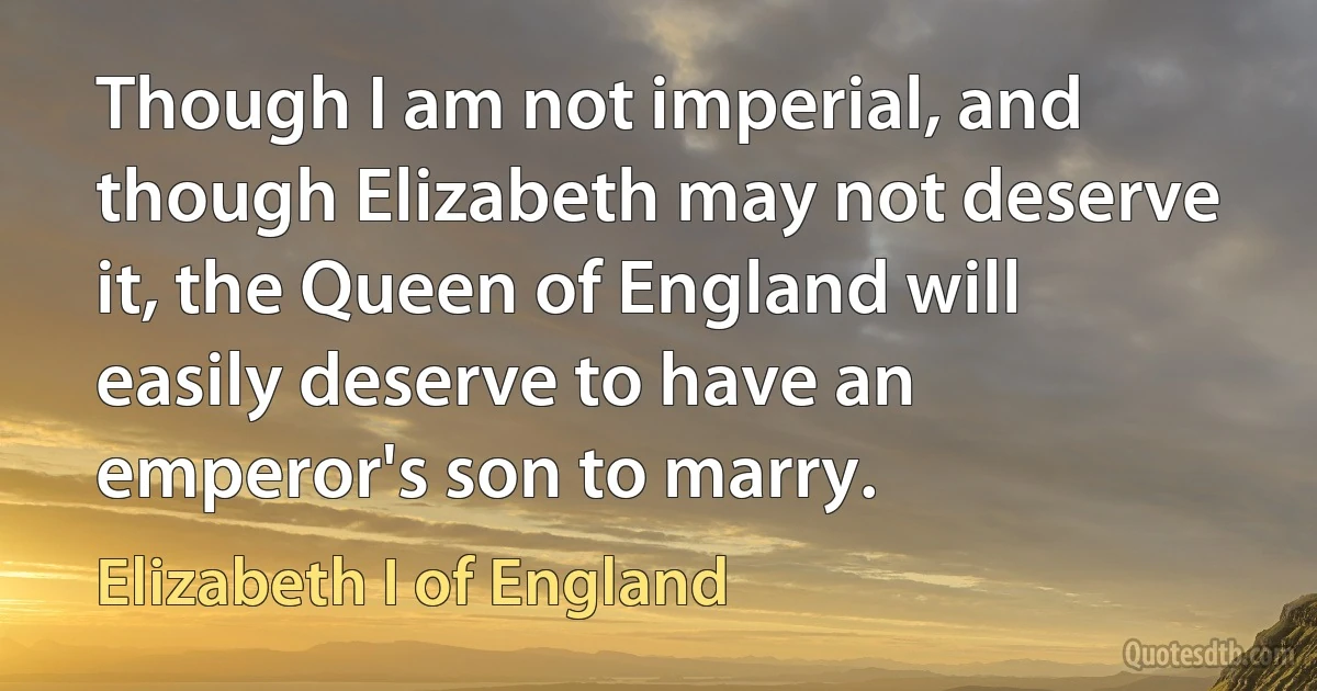 Though I am not imperial, and though Elizabeth may not deserve it, the Queen of England will easily deserve to have an emperor's son to marry. (Elizabeth I of England)