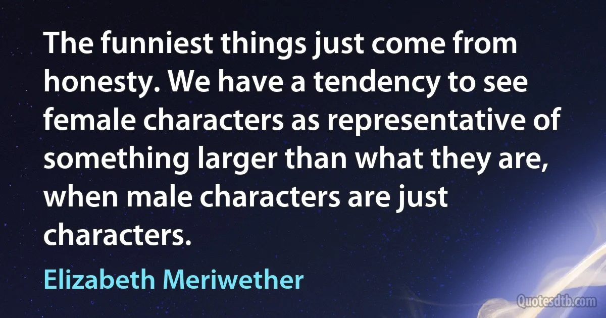 The funniest things just come from honesty. We have a tendency to see female characters as representative of something larger than what they are, when male characters are just characters. (Elizabeth Meriwether)