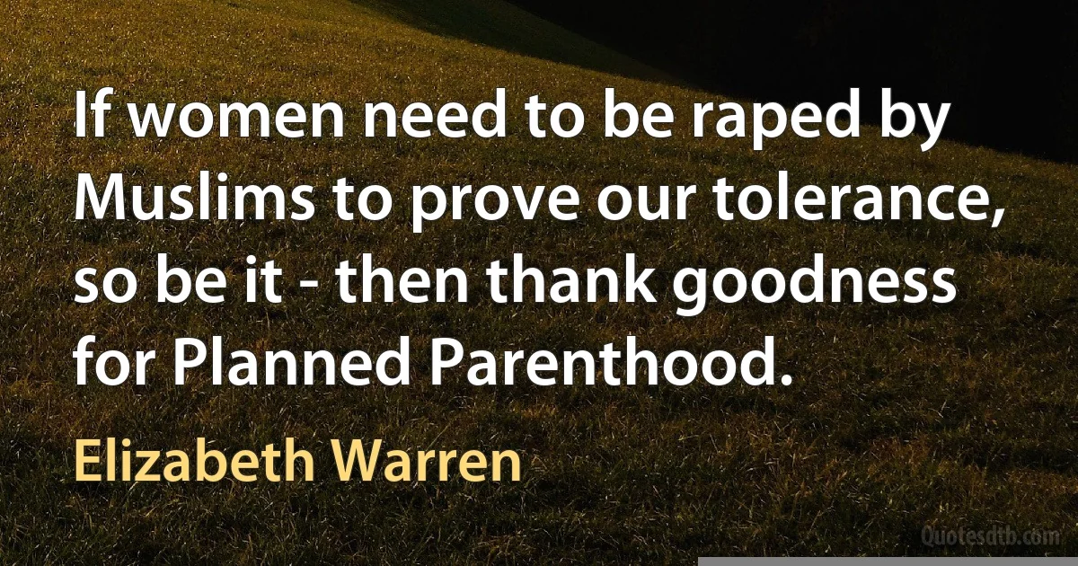 If women need to be raped by Muslims to prove our tolerance, so be it - then thank goodness for Planned Parenthood. (Elizabeth Warren)