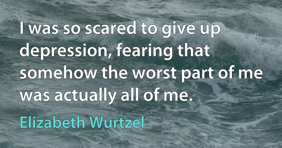 I was so scared to give up depression, fearing that somehow the worst part of me was actually all of me. (Elizabeth Wurtzel)