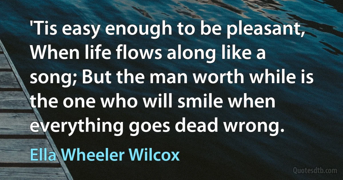 'Tis easy enough to be pleasant, When life flows along like a song; But the man worth while is the one who will smile when everything goes dead wrong. (Ella Wheeler Wilcox)