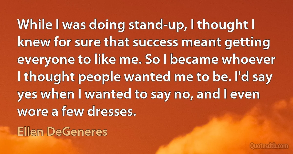 While I was doing stand-up, I thought I knew for sure that success meant getting everyone to like me. So I became whoever I thought people wanted me to be. I'd say yes when I wanted to say no, and I even wore a few dresses. (Ellen DeGeneres)