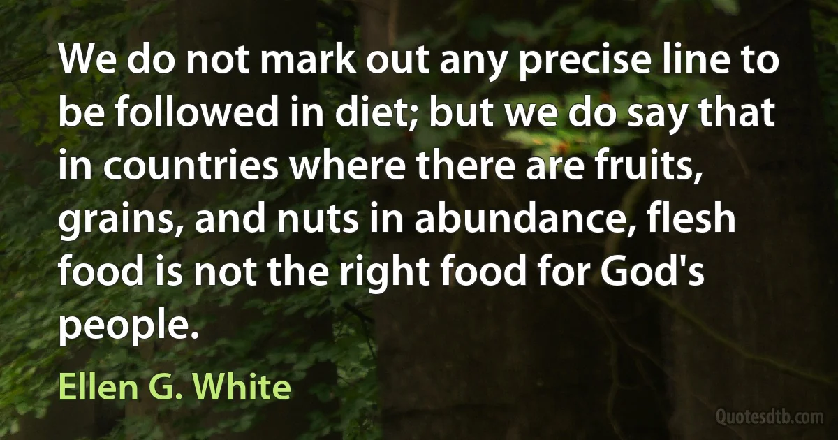 We do not mark out any precise line to be followed in diet; but we do say that in countries where there are fruits, grains, and nuts in abundance, flesh food is not the right food for God's people. (Ellen G. White)