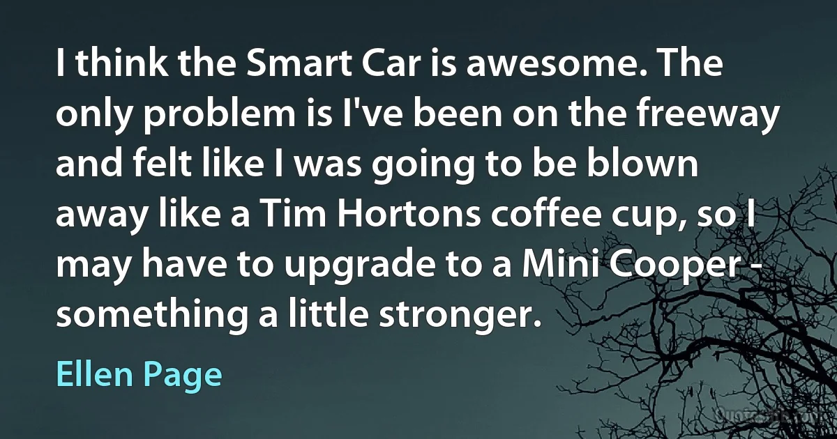 I think the Smart Car is awesome. The only problem is I've been on the freeway and felt like I was going to be blown away like a Tim Hortons coffee cup, so I may have to upgrade to a Mini Cooper - something a little stronger. (Ellen Page)