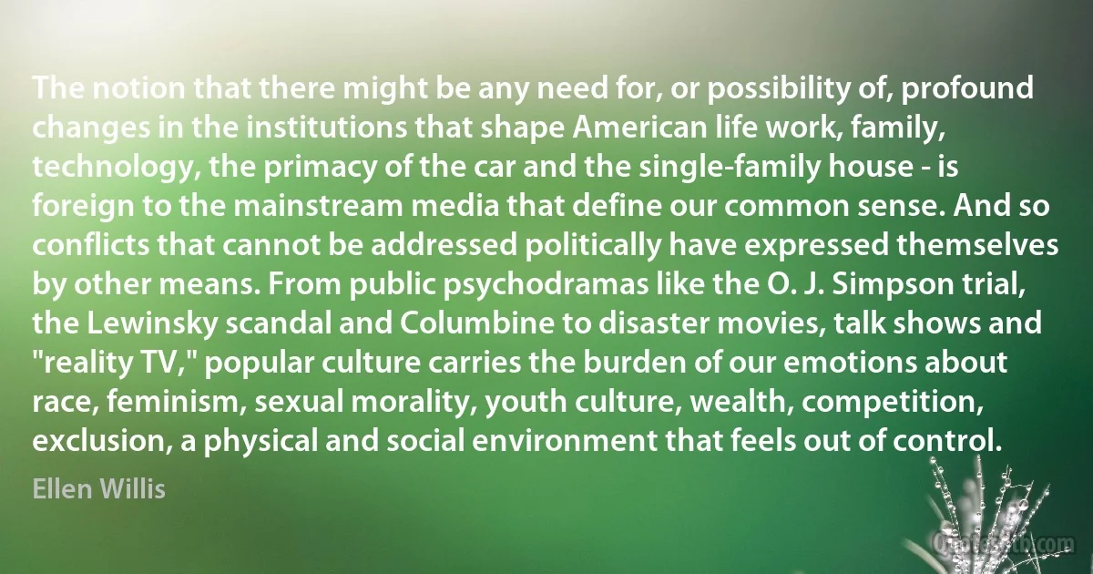 The notion that there might be any need for, or possibility of, profound changes in the institutions that shape American life work, family, technology, the primacy of the car and the single-family house - is foreign to the mainstream media that define our common sense. And so conflicts that cannot be addressed politically have expressed themselves by other means. From public psychodramas like the O. J. Simpson trial, the Lewinsky scandal and Columbine to disaster movies, talk shows and "reality TV," popular culture carries the burden of our emotions about race, feminism, sexual morality, youth culture, wealth, competition, exclusion, a physical and social environment that feels out of control. (Ellen Willis)