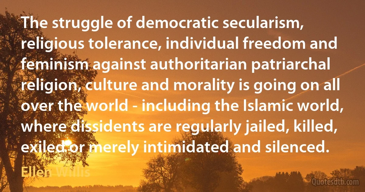 The struggle of democratic secularism, religious tolerance, individual freedom and feminism against authoritarian patriarchal religion, culture and morality is going on all over the world - including the Islamic world, where dissidents are regularly jailed, killed, exiled or merely intimidated and silenced. (Ellen Willis)