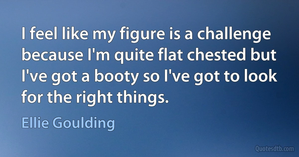 I feel like my figure is a challenge because I'm quite flat chested but I've got a booty so I've got to look for the right things. (Ellie Goulding)