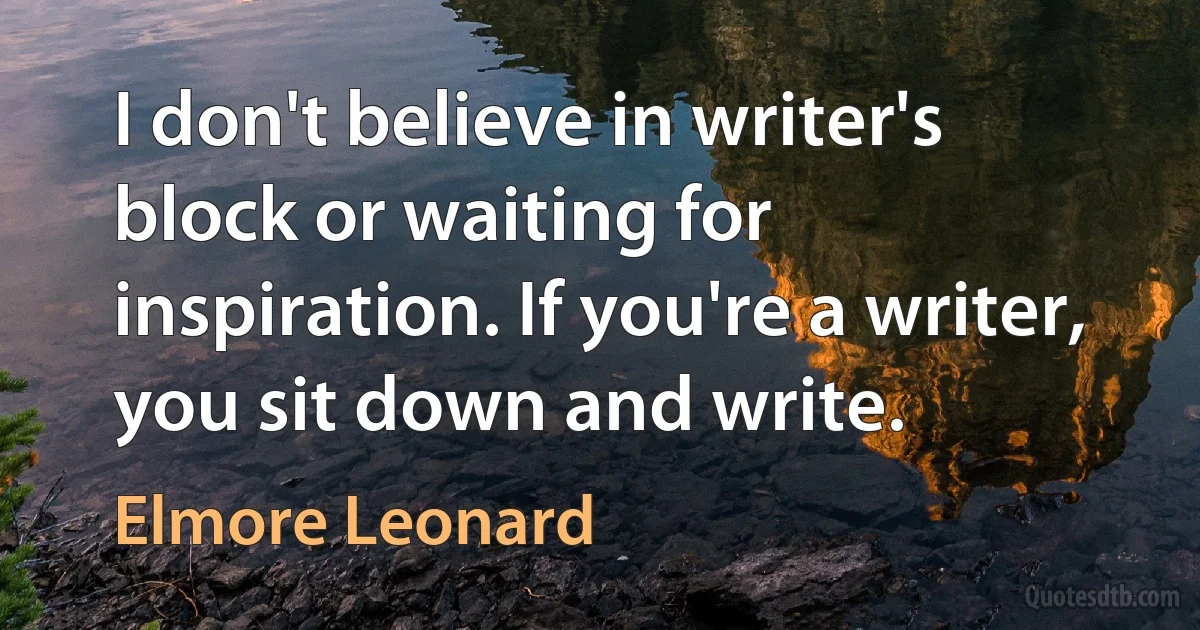 I don't believe in writer's block or waiting for inspiration. If you're a writer, you sit down and write. (Elmore Leonard)