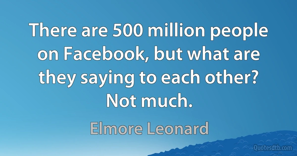 There are 500 million people on Facebook, but what are they saying to each other? Not much. (Elmore Leonard)