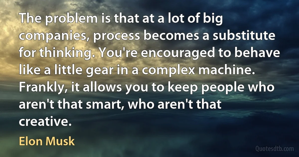 The problem is that at a lot of big companies, process becomes a substitute for thinking. You're encouraged to behave like a little gear in a complex machine. Frankly, it allows you to keep people who aren't that smart, who aren't that creative. (Elon Musk)