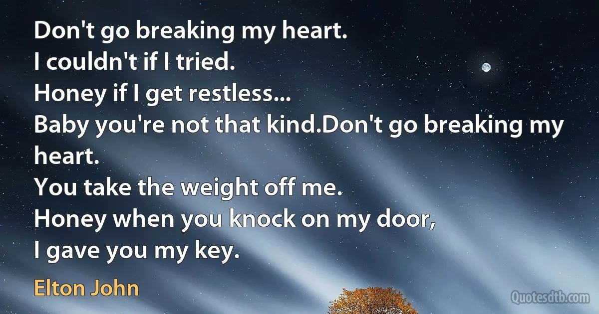 Don't go breaking my heart.
I couldn't if I tried.
Honey if I get restless...
Baby you're not that kind.Don't go breaking my heart.
You take the weight off me.
Honey when you knock on my door,
I gave you my key. (Elton John)