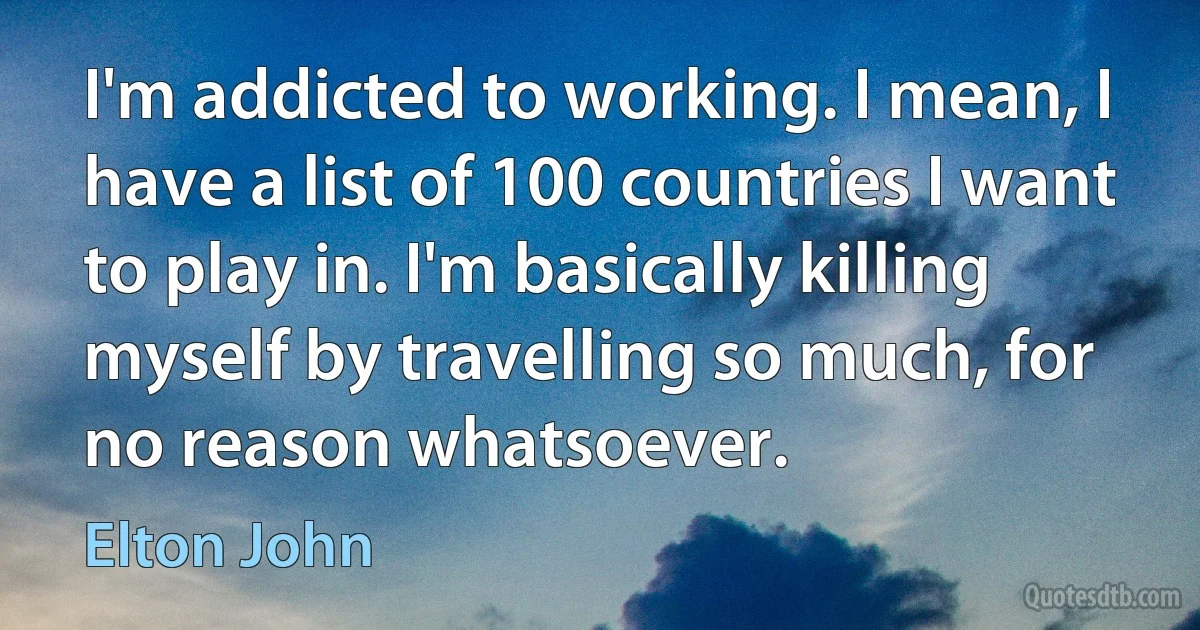 I'm addicted to working. I mean, I have a list of 100 countries I want to play in. I'm basically killing myself by travelling so much, for no reason whatsoever. (Elton John)