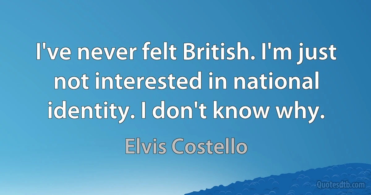 I've never felt British. I'm just not interested in national identity. I don't know why. (Elvis Costello)