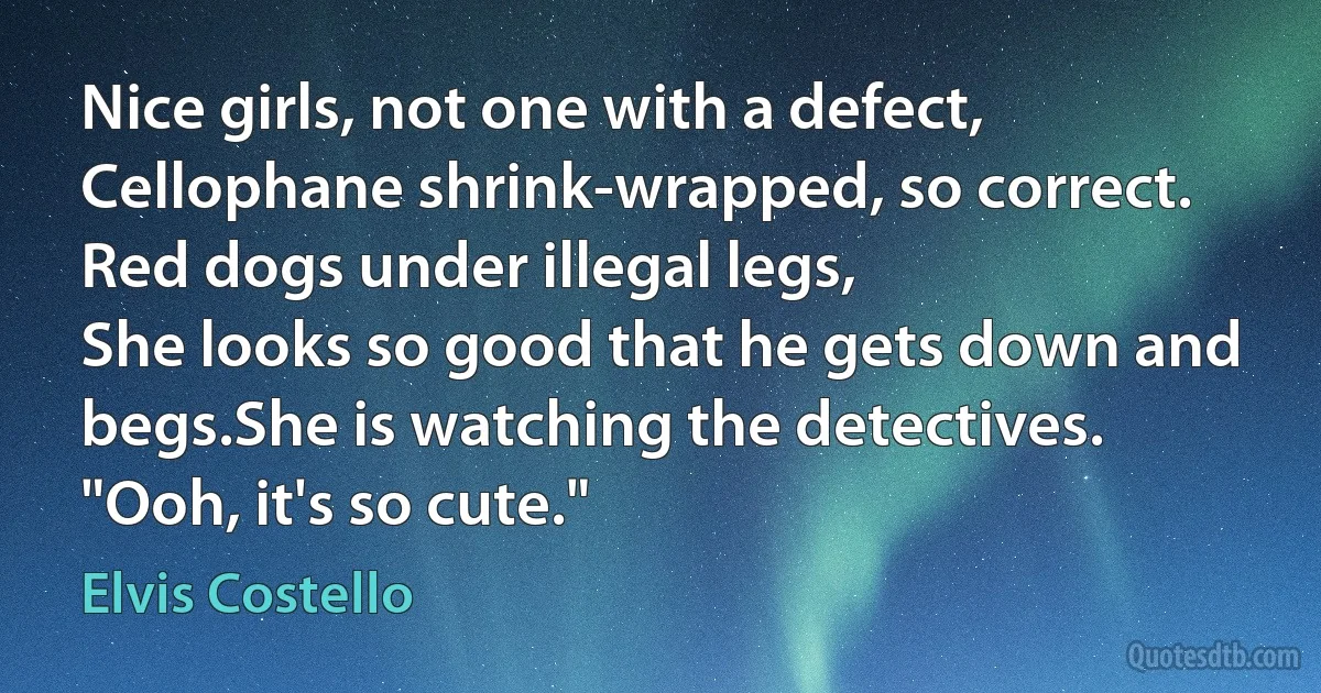 Nice girls, not one with a defect,
Cellophane shrink-wrapped, so correct.
Red dogs under illegal legs,
She looks so good that he gets down and begs.She is watching the detectives.
"Ooh, it's so cute." (Elvis Costello)