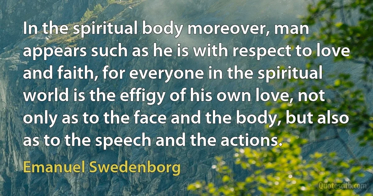 In the spiritual body moreover, man appears such as he is with respect to love and faith, for everyone in the spiritual world is the effigy of his own love, not only as to the face and the body, but also as to the speech and the actions. (Emanuel Swedenborg)